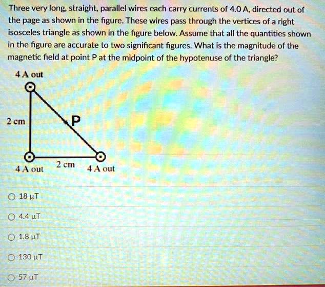 Three very long, straight, parallel wires each carry currents of 4.0 A, directed out of the page as shown in the figure. These wires pass through the vertices of a right isosceles triangle as shown in the figure below. Assume that all the quantities shown in the figure are accurate to two significant figures. What is the magnitude of the magnetic field at point P at the midpoint of the hypotenuse of the triangle?
4 A out
2 cm
P
2 cm
4 A out
4 A out
18 µT
4.4 µT
1.8 µT
130 µT
57 µT