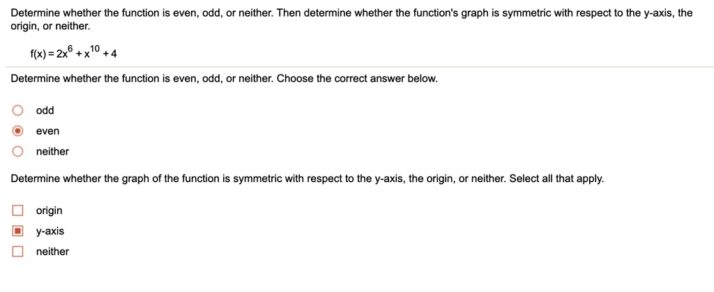 Determine whether the function is even, odd, or neither. Then determine whether the function's graph is symmetric with respect to the y-axis, the origin, or neither.

f(x) = 2x^6 + x^10 + 4

Determine whether the function is even, odd, or neither. Choose the correct answer below.
odd
even
neither

Determine whether the graph of the function is symmetric with respect to the y-axis, the origin, or neither. Select all that apply.
origin
y-axis
neither