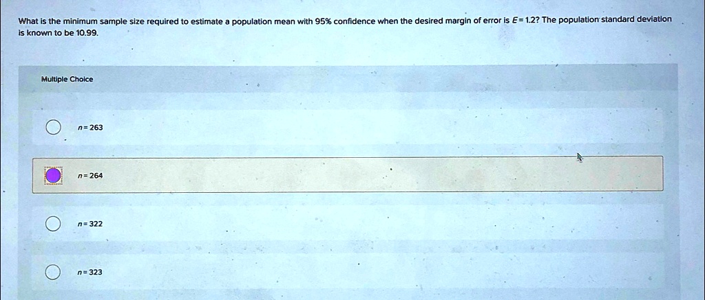 What is the minimum sample size required to estimate a population mean with 95% confidence when the desired margin of error is E= 1.2? The population standard deviation is known to be 10.99.
Multiple Choice
n=263
n = 264
n=322
n=323