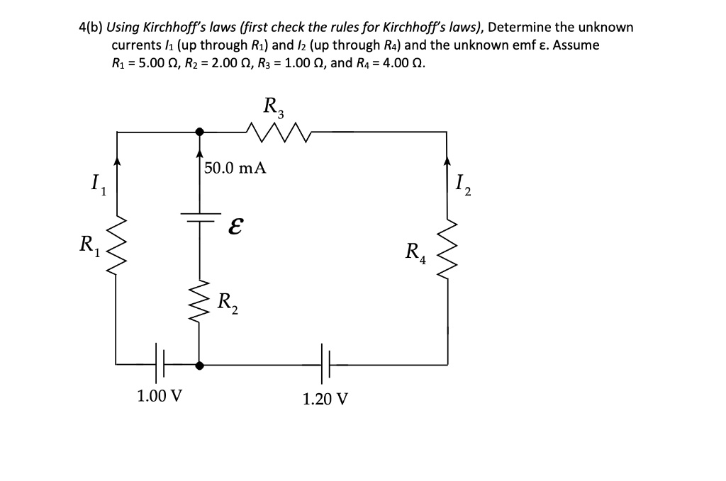 4(b) Using Kirchhoff's laws (first check the rules for Kirchhoff's laws), Determine the unknown currents I? (up through R?) and I? (up through R?) and the unknown emf ?. Assume R? = 5.00 ?, R? = 2.00 ?, R? = 1.00 ?, and R? = 4.00 ?.
R?
50.0 mA
I?
?
I?
R?
R?
R?
1.00 V
1.20 V