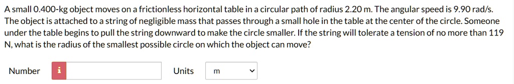 A small 0.400-kg object moves on a frictionless horizontal table in a circular path of radius 2.20 m. The angular speed is 9.90 rad/s. The object is attached to a string of negligible mass that passes through a small hole in the table at the center of the circle. Someone under the table begins to pull the string downward to make the circle smaller. If the string will tolerate a tension of no more than 119 N, what is the radius of the smallest possible circle on which the object can move?