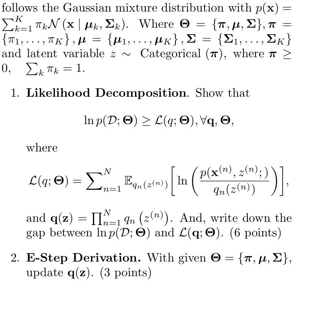 follows the Gaussian mixture distribution with p(𝐱)= ∑k=1^Kπk𝒩(𝐱|μk, Σk). Where Θ={π, μ, Σ}, π= {π1, …, πK}, μ={μ1, …, μK}, Σ={Σ1, …, ΣK} and latent variable z ∼ Categorical (π), where π≥ 0,   ∑kπk=1
1. Likelihood Decomposition. Show that

    ln p(𝒟 ; Θ) ≥ℒ(q ; Θ), ∀𝐪, Θ

where

    ℒ(q ; Θ)=∑n=1^N𝔼qn(z^(n))[ln((p(𝐱^(n), z^(n) ;))/(qn(z^(n))))],

and 𝐪(𝐳)=∏n=1^N qn(z^(n)). And, write down the gap between ln p(𝒟 ; Θ) and ℒ(𝐪 ; Θ). (6 points)
2. E-Step Derivation. With given Θ={π, μ, Σ}, update 𝐪(𝐳) .(3 points )