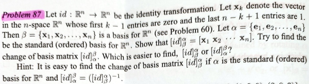 Problem 87 Let id: ℝ^n →ℝ^n be the identity transformation. Let xk denote the vector in the n-space ℝ^n whose first k - 1 entries are zero and the last n - k + 1 entries are 1. Then β = {x1, x2, …, xn} is a basis for ℝ^n (see Problem 60). Let α = {e1, e2, …, en} be the standard (ordered) basis for ℝ^n. Show that [id]β = [x1  x2 … xn]. Try to find the change of basis matrix [id]α^β. Which is easier to find, [id]α^β or [id]β^α? Hint: It is easy to find the change of basis matrix [id]β^α if α is the standard (ordered) basis for ℝ^n and [id]α^β = ([id]β^α)^-1.