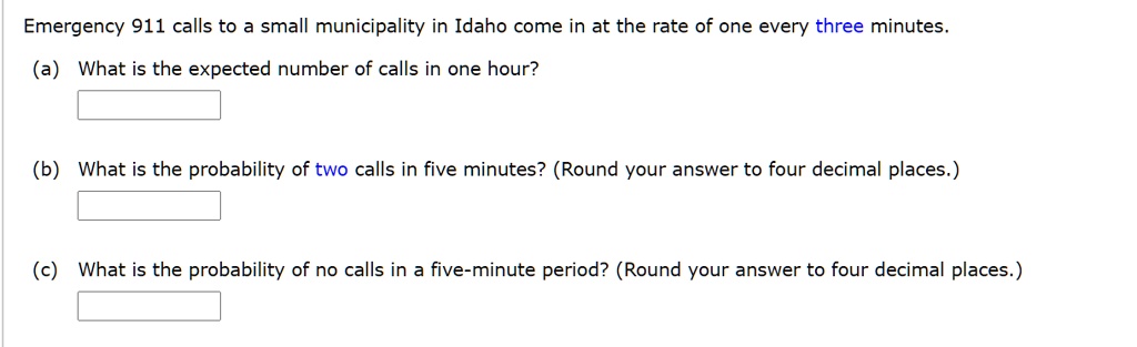 Emergency 911 calls to a small municipality in Idaho come in at the rate of one every three minutes.
(a) What is the expected number of calls in one hour?
(b) What is the probability of two calls in five minutes? (Round your answer to four decimal places.)
(c) What is the probability of no calls in a five-minute period? (Round your answer to four decimal places.)