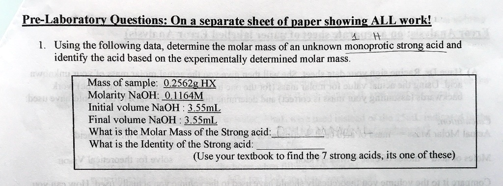 Pre-Laboratory Questions: On a separate sheet of paper showing ALL work!
1. Using the following data, determine the molar mass of an unknown monoprotic strong acid and identify the acid based on the experimentally determined molar mass.
Mass of sample: 0.2562g HX
Molarity NaOH: 0.1164M
Initial volume NaOH : 3.55mL
Final volume NaOH : 3.55mL
What is the Molar Mass of the Strong acid:
What is the Identity of the Strong acid:
(Use your textbook to find the 7 strong acids, its one of these)