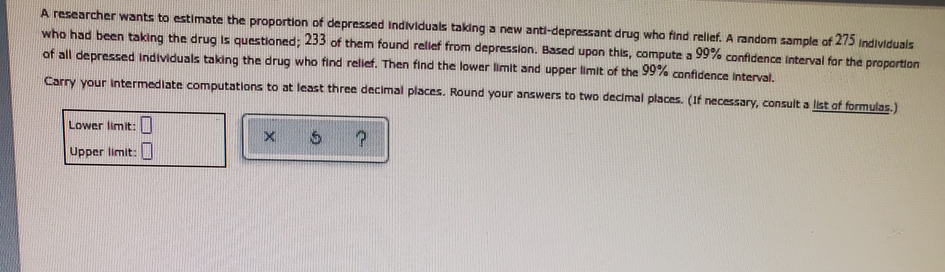 A researcher wants to estimate the proportion of depressed individuals taking a new anti-depressant drug who find relief. A random sample of 275 individuals who had been taking the drug is questioned; 233 of them found relief from depression. Based upon this, compute a 99% confidence interval for the proportion of all depressed individuals taking the drug who find relief. Then find the lower limit and upper limit of the 99% confidence interval.
Carry your intermediate computations to at least three decimal places. Round your answers to two decimal places. (If necessary, consult a list of formulas.)
Lower limit:
Upper limit: