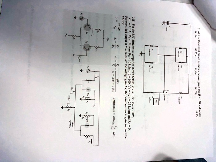 2. A) For the circuit biased as shown below, given that ? = 120, calculate:
i) Ic
ii) VCE
iii) Ib
iv) VE
v) Va
2 B) For the BJT differential amplifier shown below, Vcc = 10V, VEE = -10V,
Vi = 1 mA, R1 = 12kohm, RE = 10 kohm, ? = 100, VA = ?, r = 25 kohm and Ra = 0.
For one sided output at Vcr, calculate the voltage gain Av, the common mode gain Ac and the
CMRR.
Ic = (26 mV)/(RE)
Av = ((β RC)/(re))/(1 + (β RC)/(re))
Ac = (1)/(2(β + 1)RE)
CMRR (log) = 20 log10(Av)/(Ac) (dB)