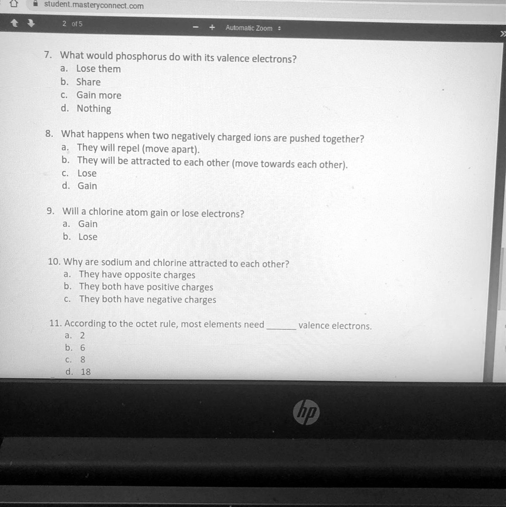 SOLVED: ' NEED ANSWERS FAST !! HELP PLEASE !! student masteryconnect com 01  5 Automatic Zoom What would phosphorus do with its valence electrons? Lose  them Share Gain more Nothing What happens