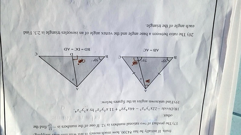 fruits. If initially he has ?4200, how much money 15
17) The product of two rational numbers is 52. If one of the numbers is (13)/(14), find the
other.
18) Divide -22x^3y^6z^3 - 44x^4yz^4 + 11 x^2y^2z^2 by x^3y^3z^4.
19) Find unknown angles in the figures below:
B
55°
75°
AB = AC
C
B
50°
BD = DC = AD
C
20) The ratio between a base angle and the vertex angle of an isosceles triangle is 2:3. Find
each angle of the triangle.