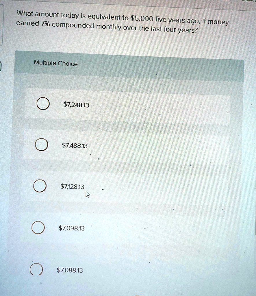 What amount today is equivalent to 5,000 five years ago, if money earned 7% compounded monthly over the last four years?
Multiple Choice7,248.13
7,488.137,128.13
7,098.137,088.13