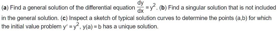 (a) Find a general solution of the differential equation dy/dx = y². (b) Find a singular solution that is not included in the general solution. (c) Inspect a sketch of typical solution curves to determine the points (a,b) for which the initial value problem y' = y², y(a) = b has a unique solution.