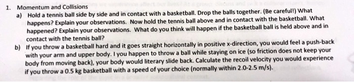 1. Momentum and Collisions
a) Hold a tennis ball side by side and in contact with a basketball. Drop the balls together. (Be careful!) What happens? Explain your observations. Now hold the tennis ball above and in contact with the basketball. What happened? Explain your observations. What do you think will happen if the basketball ball is held above and in contact with the tennis ball?
b) If you throw a basketball hard and it goes straight horizontally in positive x-direction, you would feel a push-back with your arm and upper body. I you happen to throw a ball while staying on ice (so friction does not keep your body from moving back), your body would literary slide back. Calculate the recoil velocity you would experience if you throw a 0.5 kg basketball with a speed of your choice (normally within 2.0-2.5 m/s).