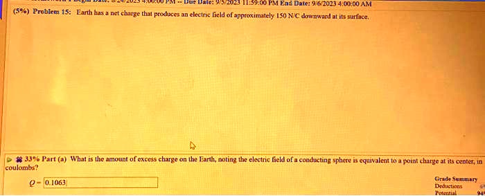 Due Date: 9/5/2023 11:59:00 PM End Date: 9/6/2023 4:00:00 AM
(5%) Problem 15: Earth has a net charge that produces an electric field of approximately 150 N/C downward at its surface.
33% Part (a) What is the amount of excess charge on the Earth, noting the electric field of a conducting sphere is equivalent to a point charge at its center, in
coulombs?
Q = 0.1063