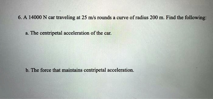 6. A 14000 N car traveling at 25 m/s rounds a curve of radius 200 m. Find the following:
a. The centripetal acceleration of the car.
b. The force that maintains centripetal acceleration.