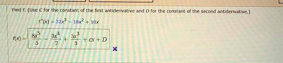 Find f. (Use C for the constant of the first antiderivative and D for the constant of the second antiderivative.)
f”(x) = 32x^3 - 18x^2 + 10x
f(x) = (8x^5)/5 - (3x^4)/2 + (5x^3)/3 + Cx + D