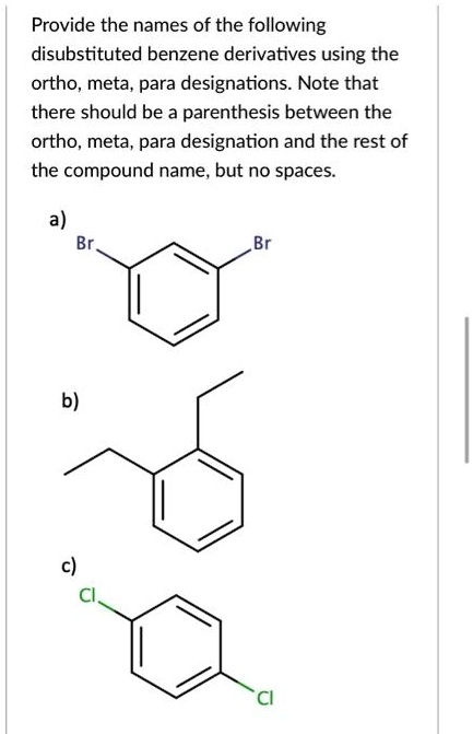 Provide the names of the following disubstituted benzene derivatives using the ortho, meta, para designations. Note that there should be a parenthesis between the ortho, meta, para designation and the rest of the compound name, but no spaces.

a)
Br Br

b)

c)
Cl Cl