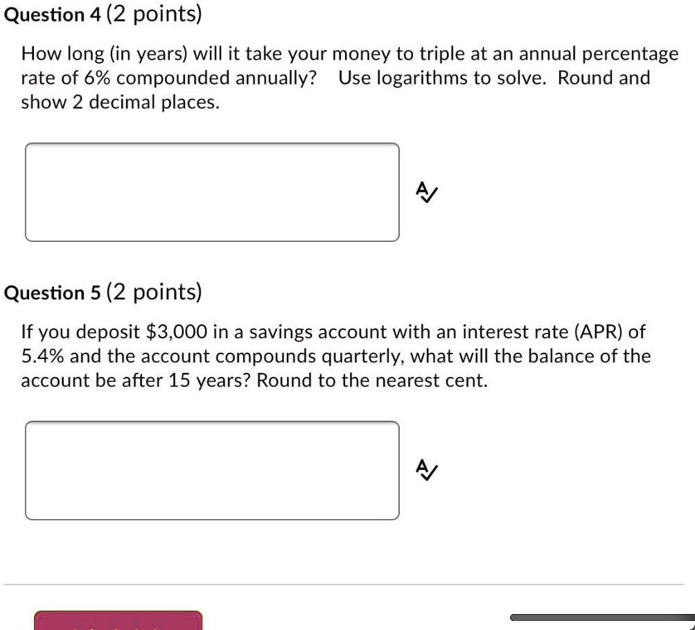 How long (in years) will it take your money to triple at an annual percentage rate of 6% compounded annually? Use logarithms to solve. Round and show 2 decimal places.

If you deposit 3,000 in a savings account with an interest rate (APR) of 5.4% and the account compounds quarterly, what will the balance of the account be after 15 years? Round to the nearest cent.