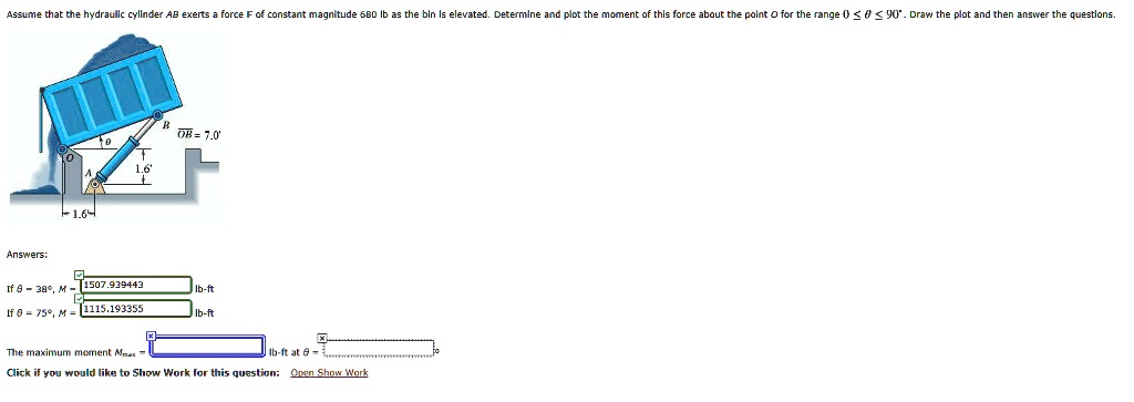 Assume that the hydraulic cylinder AB exerts a force F of constant magnitude 680 lb as the bin is elevated. Determine and plot the moment of this force about the point O for the range 0 ≤θ≤ 90^∘. Draw the plot and then answer the questions.
Answers:
If θ = 38^∘, M = 1507.939443 lb-ft
If θ = 75^∘, M = 1115.193355 lb-ft
The maximum moment Mmax = lb-ft at θ =