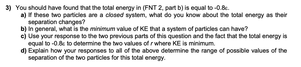 3) You should have found that the total energy in (FNT 2, part b) is equal to -0.8?.
a) If these two particles are a closed system, what do you know about the total energy as their
separation changes?
b) In general, what is the minimum value of KE that a system of particles can have?
c) Use your response to the two previous parts of this question and the fact that the total energy is
equal to -0.8? to determine the two values of r where KE is minimum.
d) Explain how your responses to all of the above determine the range of possible values of the
separation of the two particles for this total energy.
