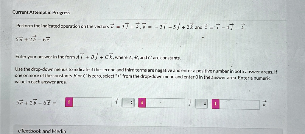 Current Attempt in Progress
Perform the indicated operation on the vectors a = 3j + k, b = -3i + 5j + 2k and z = i - 4j - k.
5a + 2b - 6z
Enter your answer in the form Ai + Bj + Ck, where A, B, and C are constants.
Use the drop-down menus to indicate if the second and third terms are negative and enter a positive number in both answer areas. If
one or more of the constants B or C is zero, select "+" from the drop-down menu and enter 0 in the answer area. Enter a numeric
value in each answer area.
5a + 2b - 6z =