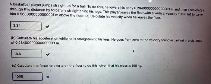 A basketball player jumps straight up for a ball. To do this, he lowers his body 0.2840000000000003 m and then accelerates through this distance by forcefully straightening his legs. This player leaves the floor with a vertical velocity sufficient to carry him 0.5680000000000001 m above the floor. (a) Calculate his velocity when he leaves the floor.

(b) Calculate his acceleration while he is straightening his legs. He goes from zero to the velocity found in part (a) in a distance of 0.2840000000000003 m.

(c) Calculate the force he exerts on the floor to do this, given that his mass is 108 kg.