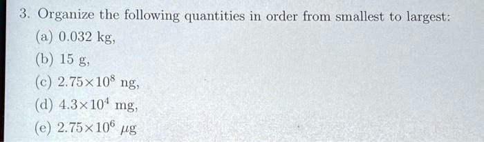 3. Organize the following quantities in order from smallest to largest:
(a) 0.032 kg,
(b) 15 g,
(c) 2.75×10^8 ng,
(d) 4.3×10^4 mg,
(e) 2.75×10^6 μg
