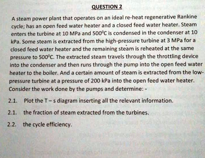 question 2 a steam power plant that operates on an ideal re heat regenerative rankine cycle has an open feed water heater and a closed feed water heater steam enters the turbine at 10 mpa an 82575