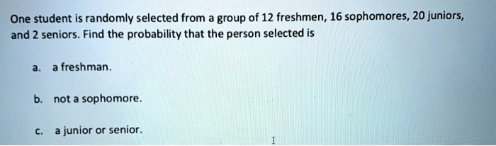 One student is randomly selected from a group of 12 freshmen, 16 sophomores, 20 juniors, and 2 seniors. Find the probability that the person selected is

a. a freshman.

b. not a sophomore.

c. a junior or senior.