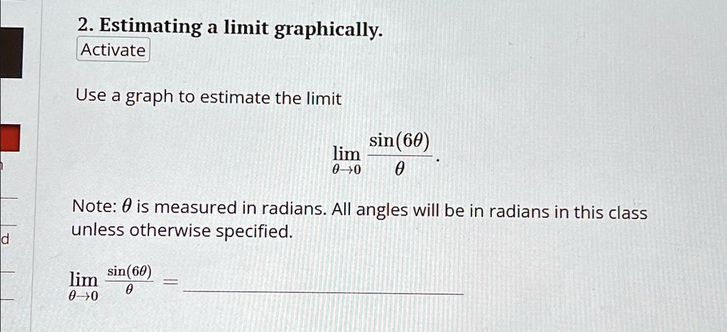 2. Estimating a limit graphically.
Activate
Use a graph to estimate the limit
limθ→0 (sin(6θ))/(θ)
Note: θ is measured in radians. All angles will be in radians in this class
unless otherwise specified.
limθ→0 (sin(6θ))/(θ) =