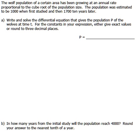The wolf population of a certain area has been growing at an annual rate
proportional to the cube root of the population size. The population was estimated
to be 1000 when first studied and then 1700 ten years later.

a) Write and solve the differential equation that gives the population P of the
wolves at time t. For the constants in your expression, either give exact values
or round to three decimal places.

P =

b) In how many years from the initial study will the population reach 4000? Round
your answer to the nearest tenth of a year.