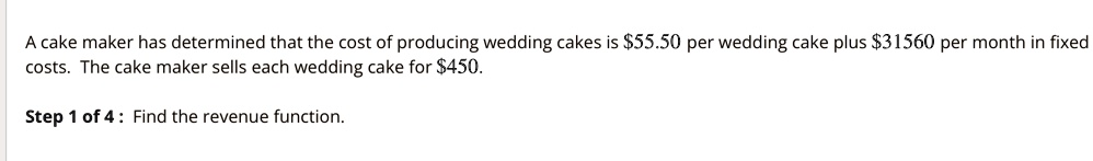 A cake maker has determined that the cost of producing wedding cakes is 55.50 per wedding cake plus31560 per month in fixed costs. The cake maker sells each wedding cake for 450.
Step 1 of 4: Find the revenue function.