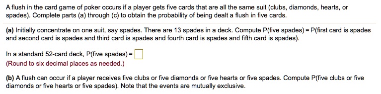 A flush in the card game of poker occurs if a player gets five cards that are all the same suit (clubs, diamonds, hearts, or spades). Complete parts (a) through (c) to obtain the probability of being dealt a flush in five cards.

(a) Initially concentrate on one suit, say spades. There are 13 spades in a deck. Compute P(five spades) = P(first card is spades and second card is spades and third card is spades and fourth card is spades and fifth card is spades).

In a standard 52-card deck, P(five spades) =
(Round to six decimal places as needed.)

(b) A flush can occur if a player receives five clubs or five diamonds or five hearts or five spades. Compute P(five clubs or five diamonds or five hearts or five spades). Note that the events are mutually exclusive.