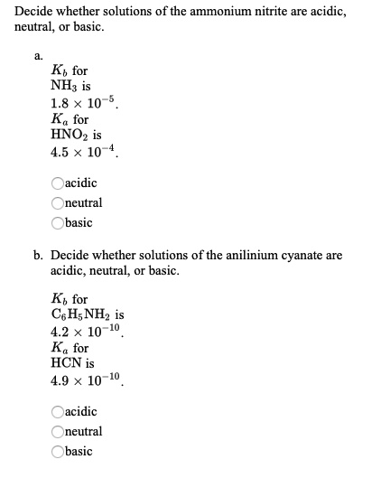 Decide whether solutions of the ammonium nitrite are acidic, neutral, or basic.

a.
Kb for NH3 is 1.8 x 10^-5.
Ka for HNO2 is 4.5 x 10^-4.

acidic
neutral
basic

b. Decide whether solutions of the anilinium cyanate are acidic, neutral, or basic.

Kb for C6H5NH2 is 4.2 x 10^-10.
Ka for HCN is 4.9 x 10^-10.

acidic
neutral
basic