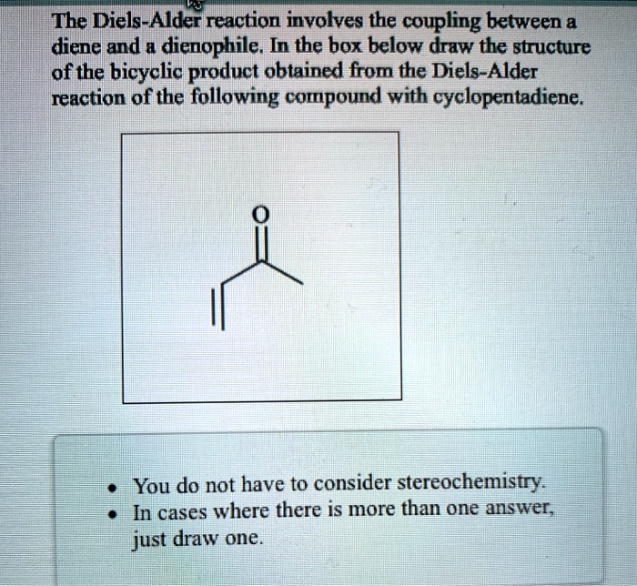 The Diels-Alder reaction involves the coupling between a diene and a dienophile. In the box below draw the structure of the bicyclic product obtained from the Diels-Alder reaction of the following compound with cyclopentadiene.

• You do not have to consider stereochemistry.
• In cases where there is more than one answer, just draw one.