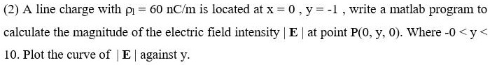 (2) A line charge with ρ1 = 60  nC/m is located at x = 0, y = -1, write a matlab program to calculate the magnitude of the electric field intensity |E| at point P(0, y, 0). Where -0 < y < 10. Plot the curve of |E| against y.