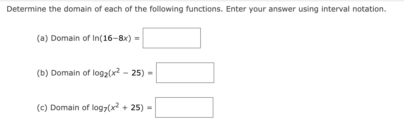 Determine the domain of each of the following functions. Enter your answer using interval notation.
(a) Domain of ( ln (16-8 x)= )
(b) Domain of ( log 2left(x^2-25ight)= )
(c) Domain of ( log 7left(x^2+25ight)= )