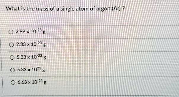 What is the mass of a single atom of argon (Ar)?
3.99 x 10^-23 g
2.33 x 10^-23 g
5.33 x 10^-23 g
5.33 x 10^23 g
6.63 x 10^-23 g