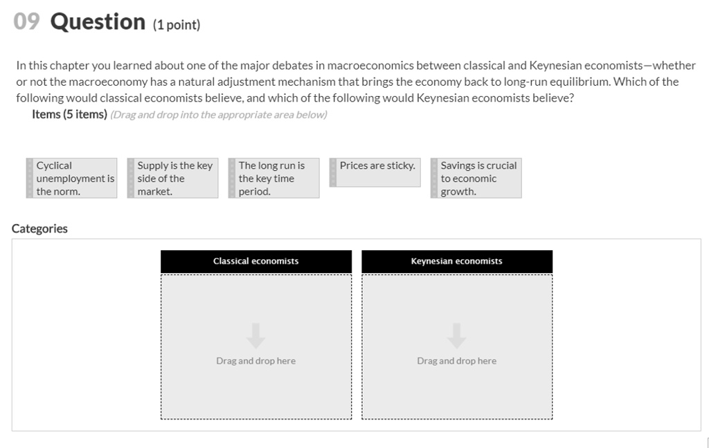 09 Question (1 point)
In this chapter you learned about one of the major debates in macroeconomics between classical and Keynesian economists—whether or not the macroeconomy has a natural adjustment mechanism that brings the economy back to long-run equilibrium. Which of the following would classical economists believe, and which of the following would Keynesian economists believe?
Items (5 items) (Drag and drop into the appropriate area below)
Cyclical unemployment is the norm.
Supply is the key side of the market.
The long run is the key time period.
Prices are sticky.
Savings is crucial to economic growth.
Categories
Classical economists
Keynesian economists
Drag and drop here
Drag and drop here