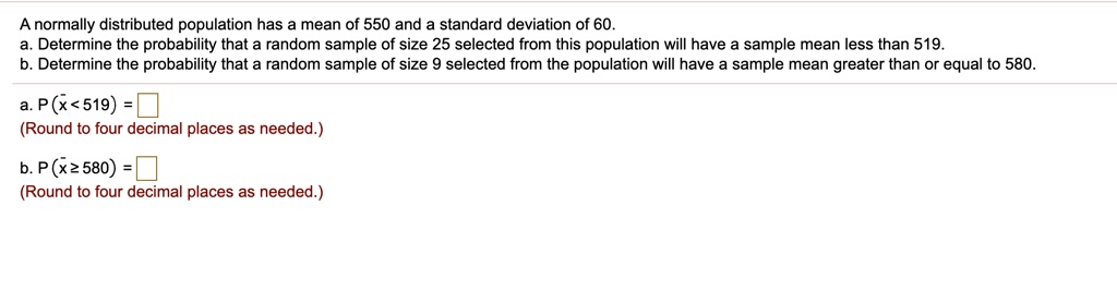 A normally distributed population has a mean of 550 and a standard deviation of 60.
a. Determine the probability that a random sample of size 25 selected from this population will have a sample mean less than 519.
b. Determine the probability that a random sample of size 9 selected from the population will have a sample mean greater than or equal to 580.
a. P(x? < 519) =
(Round to four decimal places as needed.)
b. P(x? ? 580) =
(Round to four decimal places as needed.)