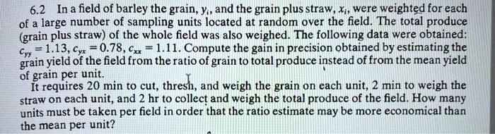 6.2 In a field of barley the grain, yi, and the grain plus straw, xi, were weighted for each of a large number of sampling units located at random over the field. The total produce (grain plus straw) of the whole field was also weighed. The following data were obtained: cyy = 1.13, cyx = 0.78, cxx = 1.11. Compute the gain in precision obtained by estimating the grain yield of the field from the ratio of grain to total produce instead of from the mean yield of grain per unit.
It requires 20 min to cut, thresh, and weigh the grain on each unit, 2 min to weigh the straw on each unit, and 2 hr to collect and weigh the total produce of the field. How many units must be taken per field in order that the ratio estimate may be more economical than the mean per unit?