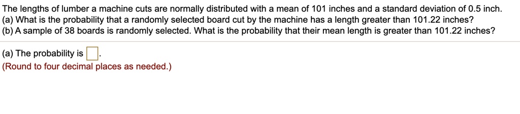 The lengths of lumber a machine cuts are normally distributed with a mean of 101 inches and a standard deviation of 0.5 inch.
(a) What is the probability that a randomly selected board cut by the machine has a length greater than 101.22 inches?
(b) A sample of 38 boards is randomly selected. What is the probability that their mean length is greater than 101.22 inches?
(a) The probability is 
(Round to four decimal places as needed.)