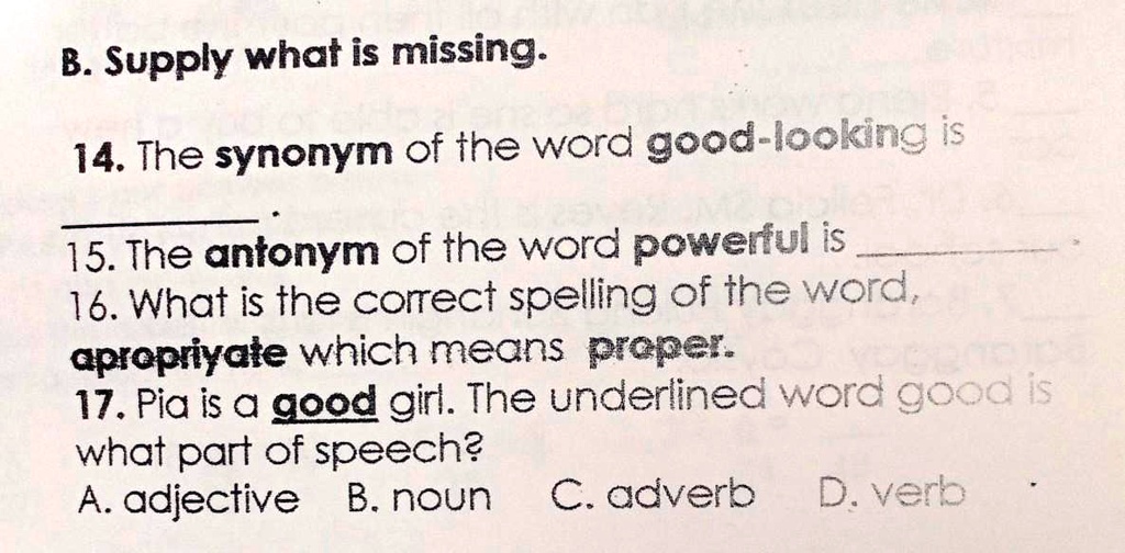 SOLVED: B. Supply what is missing: 14. The synonym of the word good-looking  is. 15. The antonym of the word powerful is. 16. What is the correct  spelling of the word appropriate