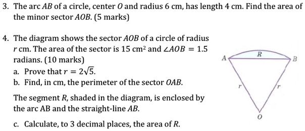 3. The arc AB of a circle, center O and radius 6 cm, has length 4 cm. Find the area of the minor sector AOB. (5 marks)

4. The diagram shows the sector AOB of a circle of radius r cm. The area of the sector is 15 cm² and ?AOB = 1.5 radians. (10 marks)
a. Prove that r = 2?5.
b. Find, in cm, the perimeter of the sector OAB.
The segment R, shaded in the diagram, is enclosed by the arc AB and the straight-line AB.
c. Calculate, to 3 decimal places, the area of R.