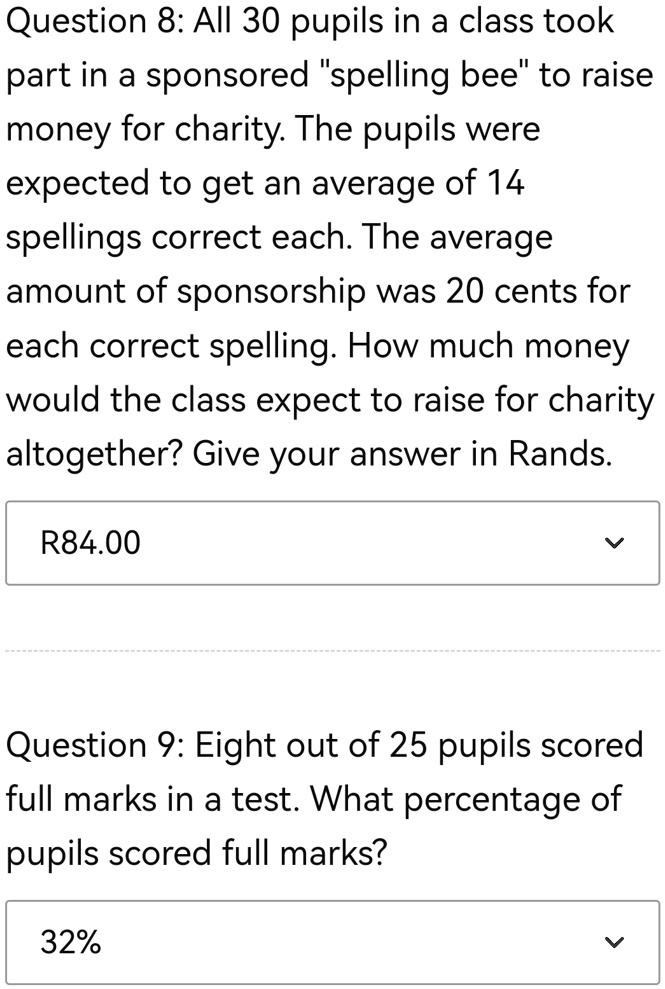 Question 8: All 30 pupils in a class took
part in a sponsored "spelling bee" to raise
money for charity. The pupils were
expected to get an average of 14
spellings correct each. The average
amount of sponsorship was 20 cents for
each correct spelling. How much money
would the class expect to raise for charity
altogether? Give your answer in Rands.
R84.00
Question 9: Eight out of 25 pupils scored
full marks in a test. What percentage of
pupils scored full marks?
32%