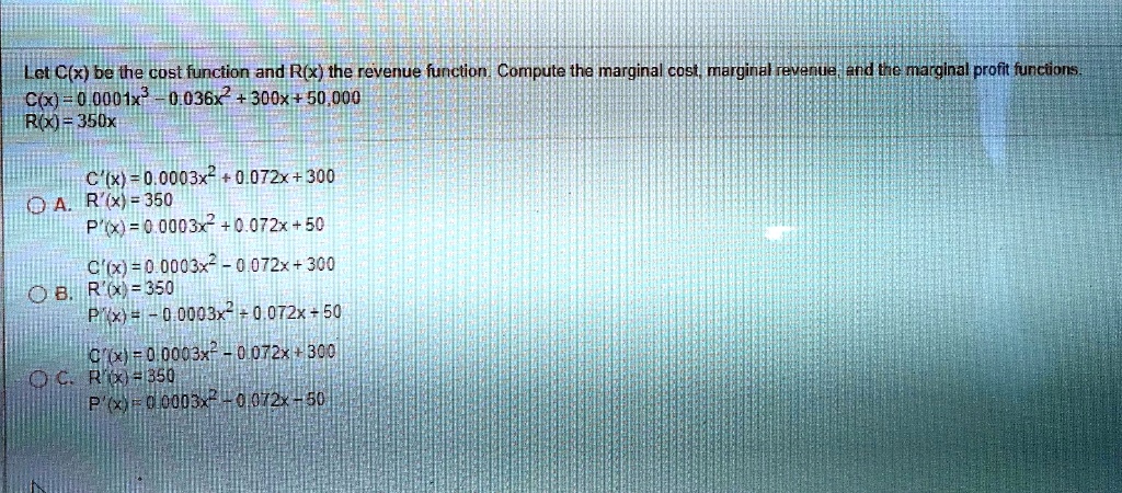 Let C(x) be the cost function and R(x) the revenue function. Compute the marginal cost, marginal revenue, and the marginal profit functions.
C(x) = 0.0001x^3 - 0.036x^2 + 300x + 50,000
R(x) = 350x

A. C'(x) = 0.0003x^2 + 0.072x + 300
R'(x) = 350
P'(x) = 0.0003x^2 + 0.072x + 50

B. C'(x) = 0.0003x^2 - 0.072x + 300
R'(x) = 350
P'(x) = -0.0003x^2 + 0.072x + 50

C. C'(x) = 0.0003x^2 - 0.072x + 300
R'(x) = 350
P'(x) = 0.0003x^2 - 0.072x - 50