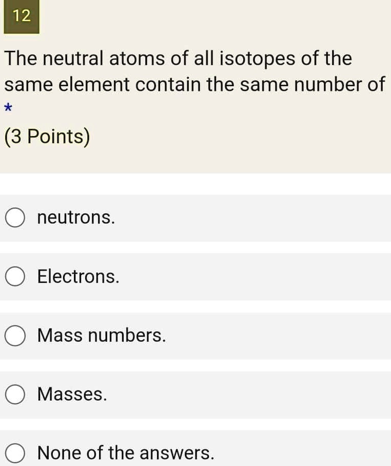 The neutral atoms of all isotopes of the same element contain the same number of
neutrons.
Electrons.
Mass numbers.
Masses.
None of the answers.