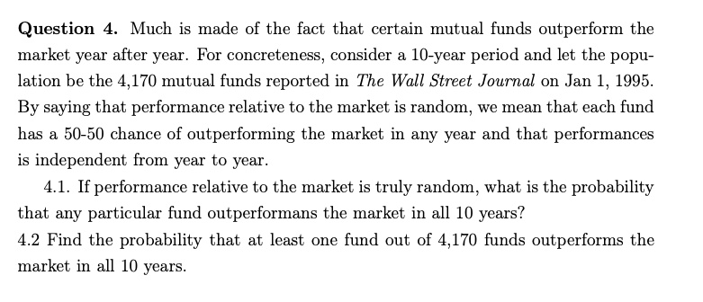 Question 4. Much is made of the fact that certain mutual funds outperform the market year after year. For concreteness, consider a 10-year period and let the population be the 4,170 mutual funds reported in The Wall Street Journal on Jan 1, 1995. By saying that performance relative to the market is random, we mean that each fund has a 50-50 chance of outperforming the market in any year and that performances is independent from year to year.
4.1. If performance relative to the market is truly random, what is the probability that any particular fund outperformans the market in all 10 years?
4.2 Find the probability that at least one fund out of 4,170 funds outperforms the market in all 10 years.