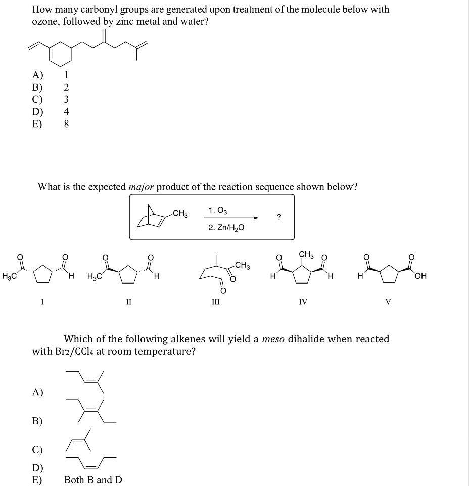 How many carbonyl groups are generated upon treatment of the molecule below with
ozone, followed by zinc metal and water?
H3C
1
2
A)
B)
C)
D)
E)
3
4
8
What is the expected major product of the reaction sequence shown below?
I
H H3C
II
H
CH3
1. O3
?
2. Zn/H?O
III
CH3 O
O
CH3
O
O
H
H
OH
IV
V
Which of the following alkenes will yield a meso dihalide when reacted
with Br2/CCl4 at room temperature?
A)
B)
C)
D)
E)
Both B and D