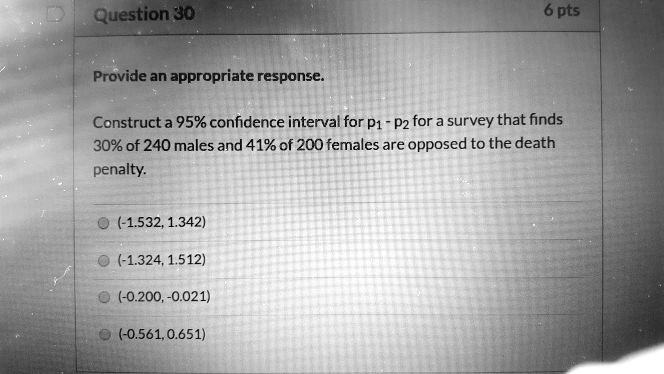 Provide an appropriate response.
Construct a 95% confidence interval for p1 - p2 for a survey that finds 30% of 240 males and 41% of 200 females are opposed to the death penalty.
(-1.532, 1.342)
(-1.324, 1.512)
(-0.200, -0.021)
(-0.561, 0.651)