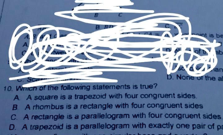 10. Which of the following statements is true?
A. A square is a trapezoid with four congruent sides.
B. A rhombus is a rectangle with four congruent sides
C. A rectangle is a parallelogram with four congruent sides.
D. A trapezoid is a parallelogram with exactly one pair of pa
